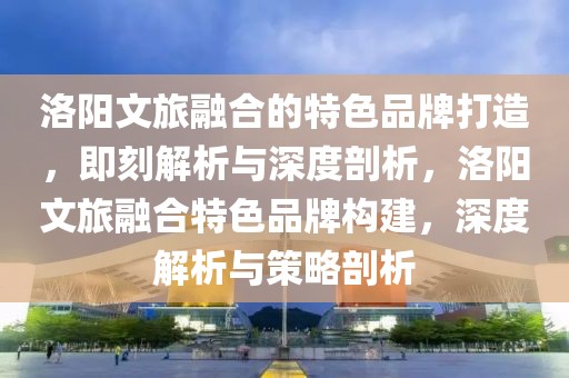 洛陽文旅融合的特色品牌打造，即刻解析與深度剖析，洛陽文旅融合特色品牌構建，深度解析與策略剖析