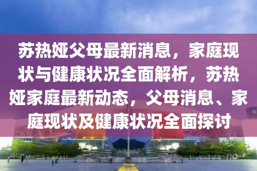 蘇熱婭父母最新消息，家庭現(xiàn)狀與健康狀況全面解析，蘇熱婭家庭最新動(dòng)態(tài)，父母消息、家庭現(xiàn)狀及健康狀況全面探討