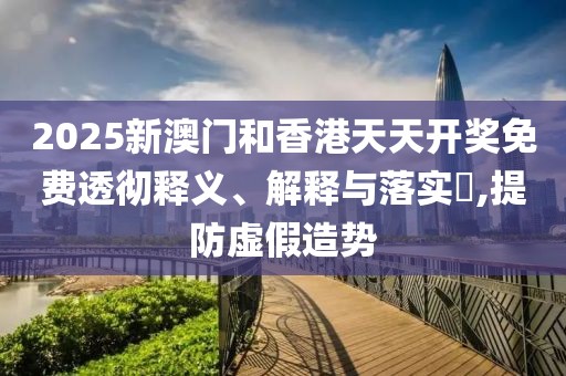 2025新澳門和香港天天開獎免費透徹釋義、解釋與落實?,提防虛假造勢