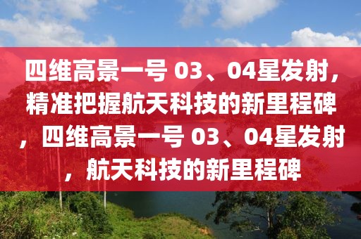 四維高景一號 03、04星發射，精準把握航天科技的新里程碑，四維高景一號 03、04星發射，航天科技的新里程碑