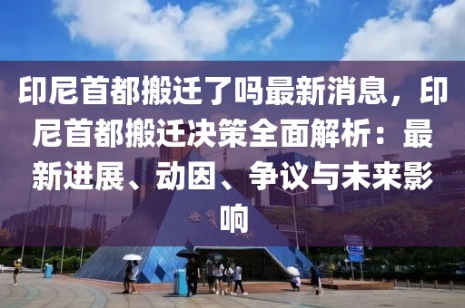 印尼首都搬遷了嗎最新消息，印尼首都搬遷決策全面解析：最新進展、動因、爭議與未來影響