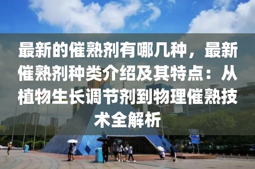 最新的催熟劑有哪幾種，最新催熟劑種類介紹及其特點：從植物生長調節劑到物理催熟技術全解析