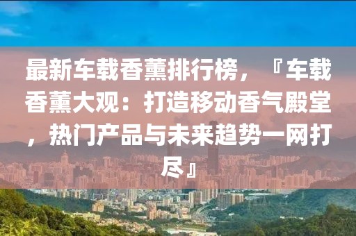 最新車載香薰排行榜，『車載香薰大觀：打造移動(dòng)香氣殿堂，熱門產(chǎn)品與未來趨勢(shì)一網(wǎng)打盡』