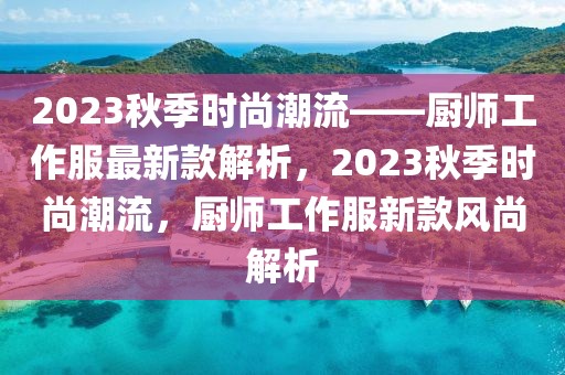 2023秋季時(shí)尚潮流——廚師工作服最新款解析，2023秋季時(shí)尚潮流，廚師工作服新款風(fēng)尚解析