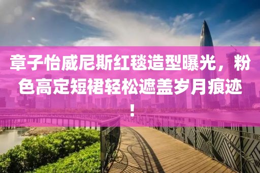 章子怡威尼斯紅毯造型曝光，粉色高定短裙輕松遮蓋歲月痕跡！