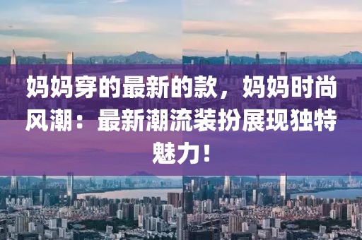 媽媽穿的最新的款，媽媽時尚風潮：最新潮流裝扮展現獨特魅力！