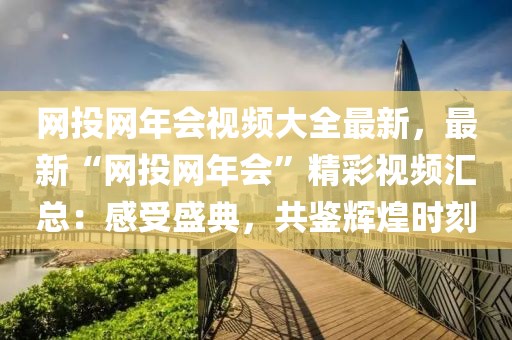 網投網年會視頻大全最新，最新“網投網年會”精彩視頻匯總：感受盛典，共鑒輝煌時刻