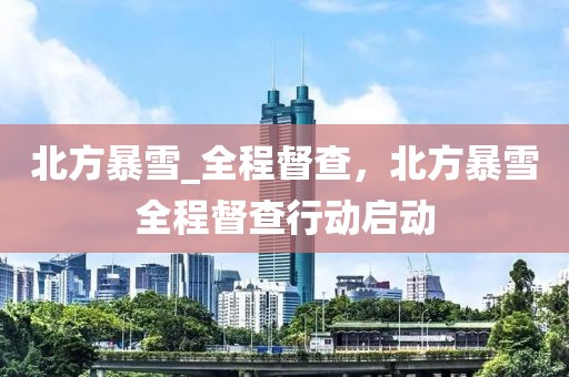 北方暴雪_全程督查，北方暴雪全程督查行動(dòng)啟動(dòng)