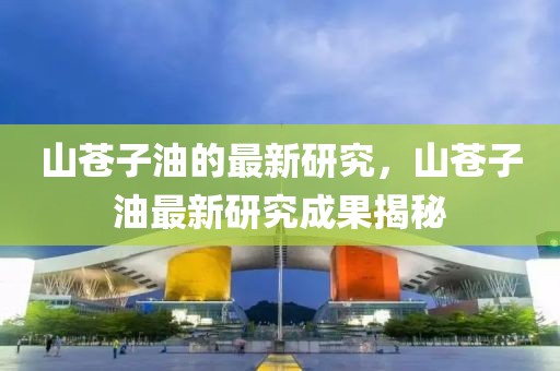 山蒼子油的最新研究，山蒼子油最新研究成果揭秘