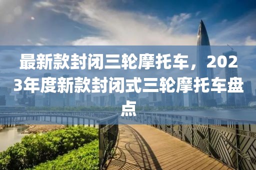 最新款封閉三輪摩托車，2023年度新款封閉式三輪摩托車盤點(diǎn)