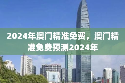 2024年澳門精準(zhǔn)免費(fèi)，澳門精準(zhǔn)免費(fèi)預(yù)測2024年