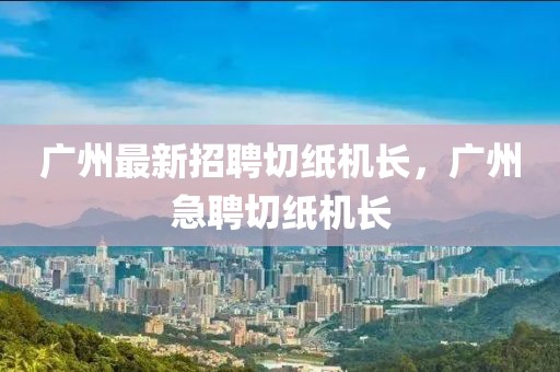 廣州最新招聘切紙機長，廣州急聘切紙機長