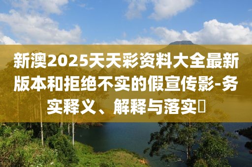 新澳2025天天彩資料大全最新版本和拒絕不實的假宣傳影-務實釋義、解釋與落實?