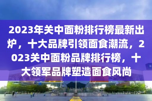 2023年關中面粉排行榜最新出爐，十大品牌引領面食潮流，2023關中面粉品牌排行榜，十大領軍品牌塑造面食風尚