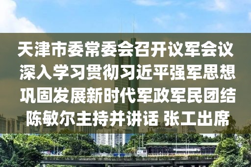 天津市委常委會召開議軍會議 深入學習貫徹習近平強軍思想 鞏固發展新時代軍政軍民團結 陳敏爾主持并講話 張工出席