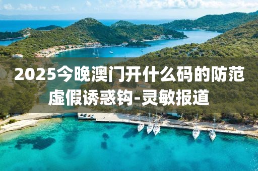 2025今晚澳門開什么碼的防范虛假誘惑鉤-靈敏報道