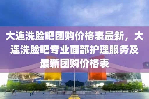 大連洗臉吧團購價格表最新，大連洗臉吧專業(yè)面部護理服務(wù)及最新團購價格表
