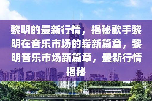 黎明的最新行情，揭秘歌手黎明在音樂市場的嶄新篇章，黎明音樂市場新篇章，最新行情揭秘
