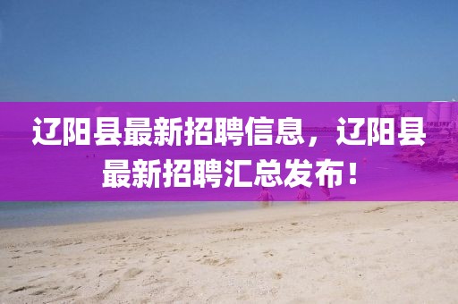 遼陽縣最新招聘信息，遼陽縣最新招聘匯總發布！