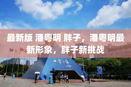 最新版 潘粵明 胖子，潘粵明最新形象，胖子新挑戰