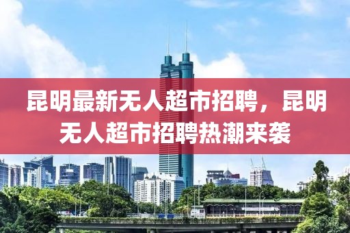 昆明最新無人超市招聘，昆明無人超市招聘熱潮來襲