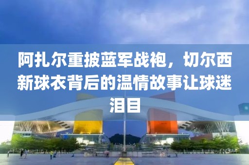 阿扎爾重披藍軍戰袍，切爾西新球衣背后的溫情故事讓球迷淚目