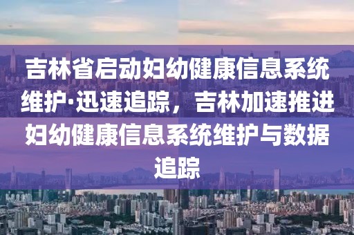 吉林省啟動婦幼健康信息系統維護·迅速追蹤，吉林加速推進婦幼健康信息系統維護與數據追蹤