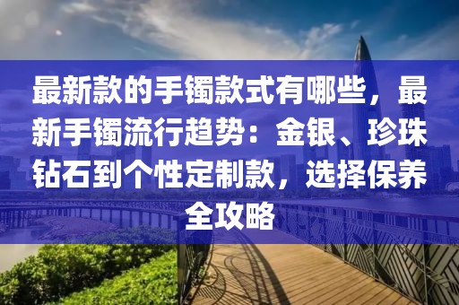 最新款的手鐲款式有哪些，最新手鐲流行趨勢：金銀、珍珠鉆石到個性定制款，選擇保養全攻略