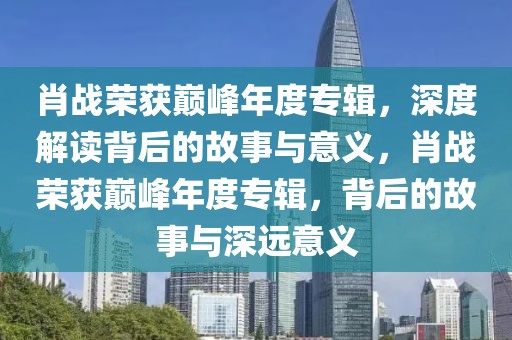 肖戰(zhàn)榮獲巔峰年度專輯，深度解讀背后的故事與意義，肖戰(zhàn)榮獲巔峰年度專輯，背后的故事與深遠意義
