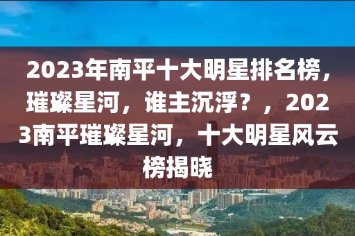 2023年南平十大明星排名榜，璀璨星河，誰主沉浮？，2023南平璀璨星河，十大明星風云榜揭曉