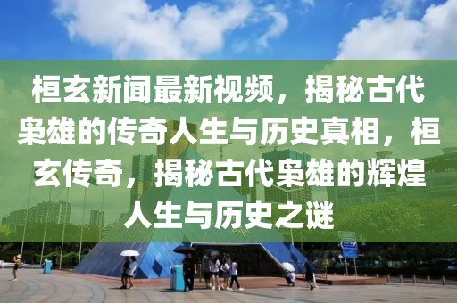 桓玄新聞最新視頻，揭秘古代梟雄的傳奇人生與歷史真相，桓玄傳奇，揭秘古代梟雄的輝煌人生與歷史之謎