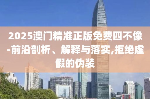 2025澳門精準正版免費四不像-前沿剖析、解釋與落實,拒絕虛假的偽裝