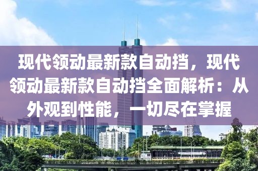 現代領動最新款自動擋，現代領動最新款自動擋全面解析：從外觀到性能，一切盡在掌握