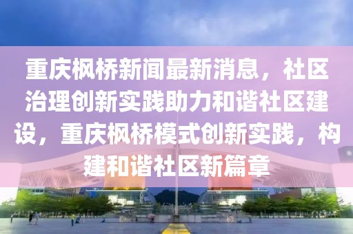 重慶楓橋新聞最新消息，社區治理創新實踐助力和諧社區建設，重慶楓橋模式創新實踐，構建和諧社區新篇章