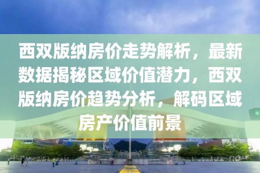 西雙版納房價走勢解析，最新數據揭秘區域價值潛力，西雙版納房價趨勢分析，解碼區域房產價值前景