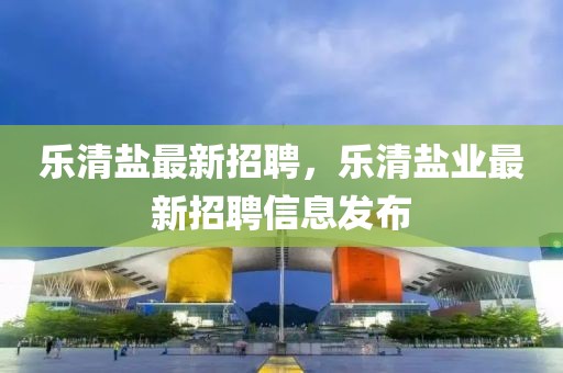 樂清鹽最新招聘，樂清鹽業(yè)最新招聘信息發(fā)布