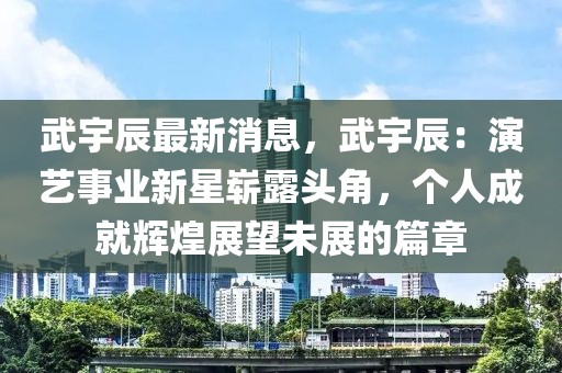 武宇辰最新消息，武宇辰：演藝事業(yè)新星嶄露頭角，個人成就輝煌展望未展的篇章