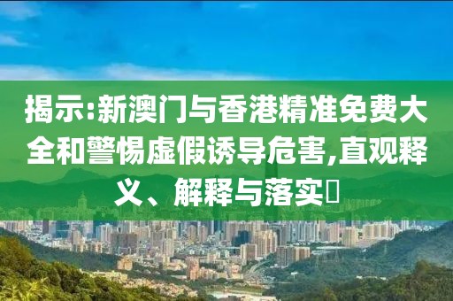 揭示:新澳門與香港精準免費大全和警惕虛假誘導危害,直觀釋義、解釋與落實?