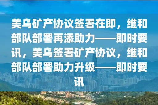 美烏礦產(chǎn)協(xié)議簽署在即，維和部隊部署再添助力——即時要訊，美烏簽署礦產(chǎn)協(xié)議，維和部隊部署助力升級——即時要訊
