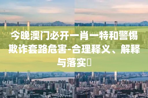 今晚澳門必開一肖一特和警惕欺詐套路危害-合理釋義、解釋與落實?
