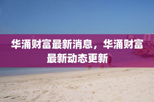 華涌財(cái)富最新消息，華涌財(cái)富最新動(dòng)態(tài)更新