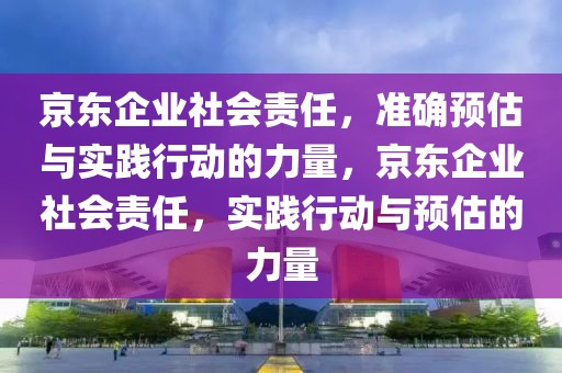 京東企業(yè)社會責(zé)任，準(zhǔn)確預(yù)估與實(shí)踐行動的力量，京東企業(yè)社會責(zé)任，實(shí)踐行動與預(yù)估的力量