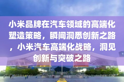 小米品牌在汽車領(lǐng)域的高端化塑造策略，瞬間洞悉創(chuàng)新之路，小米汽車高端化戰(zhàn)略，洞見創(chuàng)新與突破之路