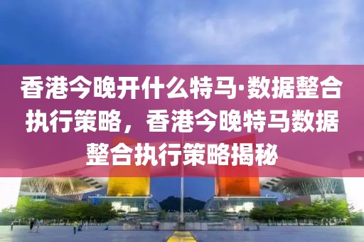 香港今晚開什么特馬·數據整合執行策略，香港今晚特馬數據整合執行策略揭秘