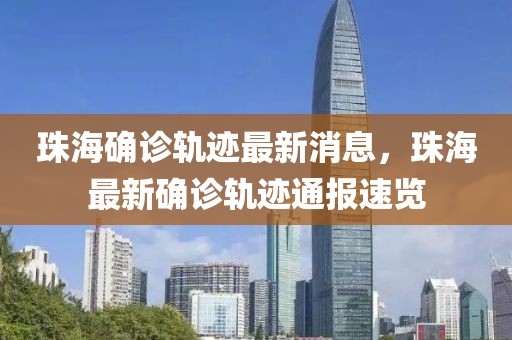 珠海確診軌跡最新消息，珠海最新確診軌跡通報速覽