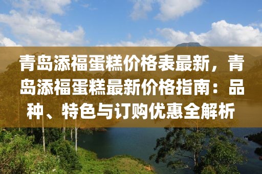 青島添福蛋糕價格表最新，青島添福蛋糕最新價格指南：品種、特色與訂購優惠全解析