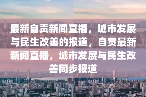 最新自貢新聞直播，城市發展與民生改善的報道，自貢最新新聞直播，城市發展與民生改善同步報道
