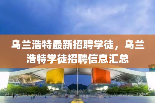 烏蘭浩特最新招聘學徒，烏蘭浩特學徒招聘信息匯總