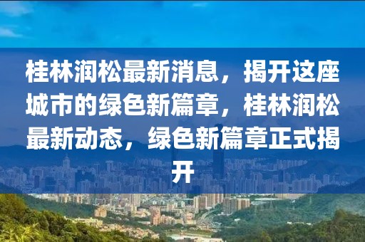 桂林潤松最新消息，揭開這座城市的綠色新篇章，桂林潤松最新動態，綠色新篇章正式揭開