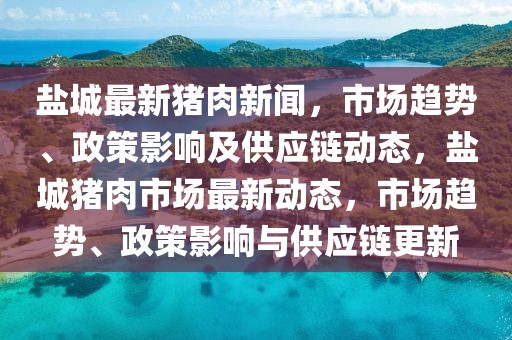 鹽城最新豬肉新聞，市場趨勢、政策影響及供應(yīng)鏈動態(tài)，鹽城豬肉市場最新動態(tài)，市場趨勢、政策影響與供應(yīng)鏈更新